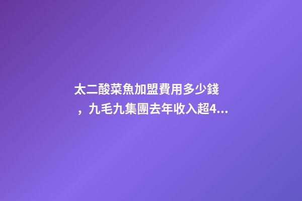 太二酸菜魚加盟費用多少錢，九毛九集團去年收入超40億元